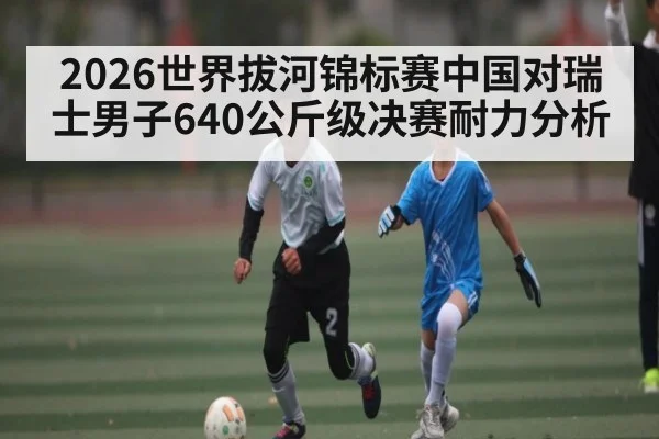 2026世界拔河锦标赛中国对瑞士男子640公斤级决赛耐力分析